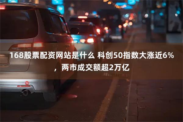 168股票配资网站是什么 科创50指数大涨近6%，两市成交额超2万亿