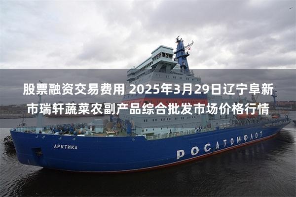 股票融资交易费用 2025年3月29日辽宁阜新市瑞轩蔬菜农副产品综合批发市场价格行情