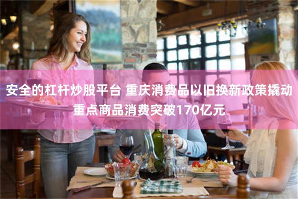 安全的杠杆炒股平台 重庆消费品以旧换新政策撬动重点商品消费突破170亿元