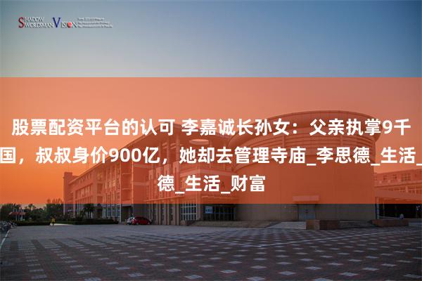 股票配资平台的认可 李嘉诚长孙女：父亲执掌9千亿帝国，叔叔身价900亿，她却去管理寺庙_李思德_生活_财富