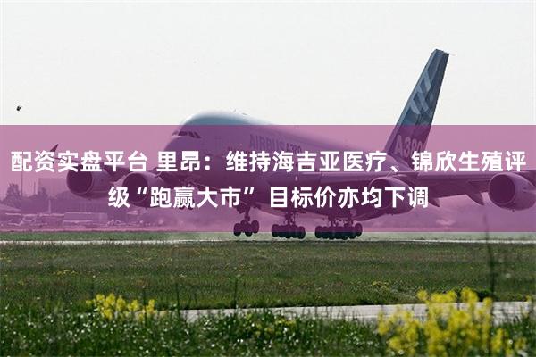 配资实盘平台 里昂：维持海吉亚医疗、锦欣生殖评级“跑赢大市” 目标价亦均下调