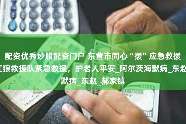配资优秀炒股配资门户 东营市同心“援”应急救援联盟：红狼救援队紧急救援，护老人平安_阿尔茨海默病_东赵_郝家镇