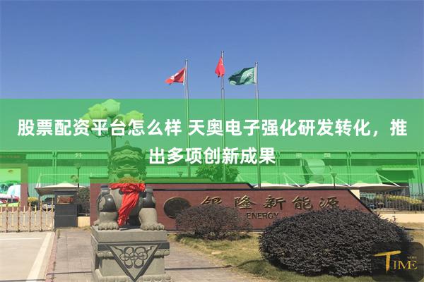 股票配资平台怎么样 天奥电子强化研发转化，推出多项创新成果