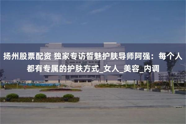 扬州股票配资 独家专访晳魅护肤导师阿强：每个人都有专属的护肤方式_女人_美容_内调