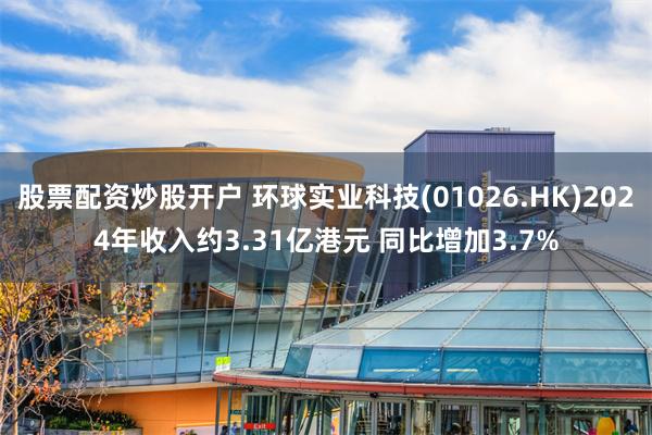 股票配资炒股开户 环球实业科技(01026.HK)2024年收入约3.31亿港元 同比增加3.7%