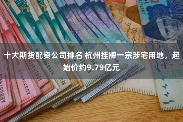 十大期货配资公司排名 杭州挂牌一宗涉宅用地，起始价约9.79亿元