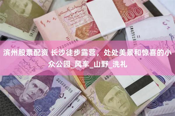 滨州股票配资 长沙徒步露营，处处美景和惊喜的小众公园_风车_山野_洗礼