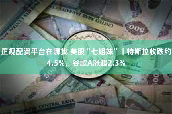 正规配资平台在哪找 美股“七姐妹”｜特斯拉收跌约4.5%，谷歌A涨超2.3%