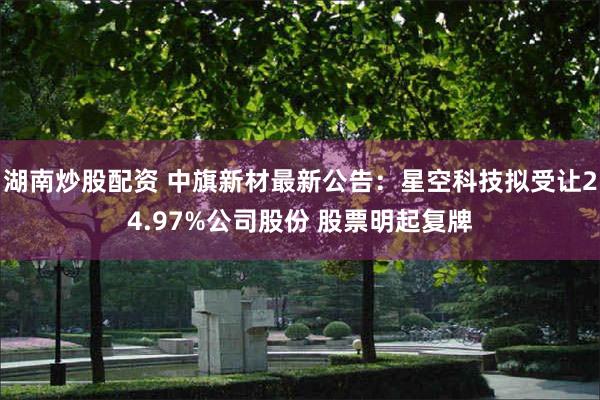 湖南炒股配资 中旗新材最新公告：星空科技拟受让24.97%公司股份 股票明起复牌