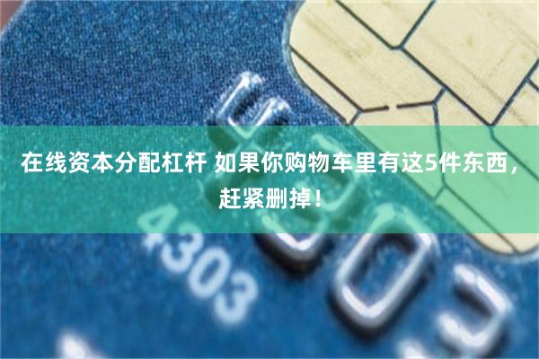 在线资本分配杠杆 如果你购物车里有这5件东西，赶紧删掉！