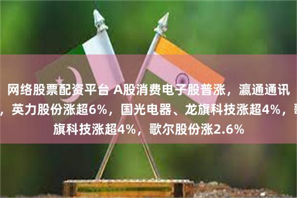 网络股票配资平台 A股消费电子股普涨，瀛通通讯、奋达科技涨停，英力股份涨超6%，国光电器、龙旗科技涨超4%，歌尔股份涨2.6%