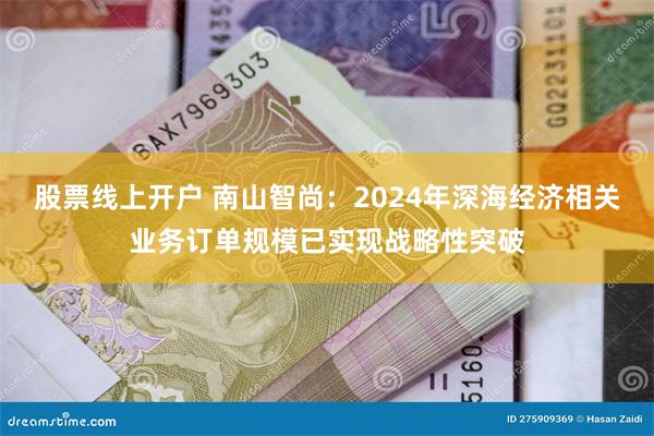 股票线上开户 南山智尚：2024年深海经济相关业务订单规模已实现战略性突破