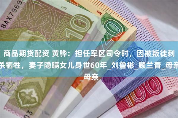 商品期货配资 黄骅：担任军区司令时，因被叛徒刺杀牺牲，妻子隐瞒女儿身世60年_刘鲁彬_顾兰青_母亲