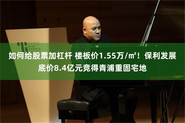 如何给股票加杠杆 楼板价1.55万/㎡！保利发展底价8.4亿元竞得青浦重固宅地