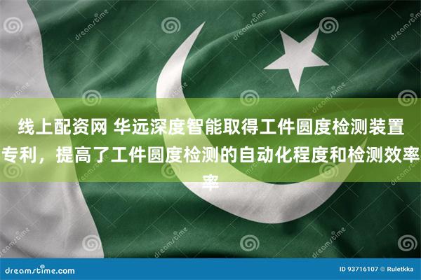 线上配资网 华远深度智能取得工件圆度检测装置专利，提高了工件圆度检测的自动化程度和检测效率