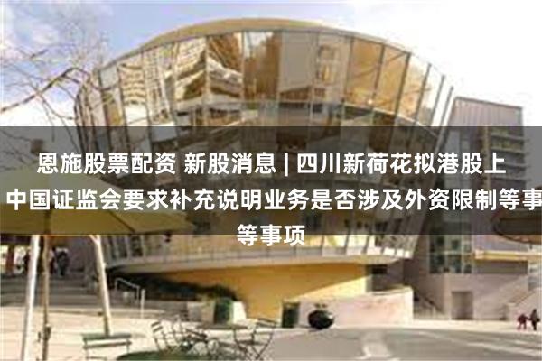 恩施股票配资 新股消息 | 四川新荷花拟港股上市 中国证监会要求补充说明业务是否涉及外资限制等事项