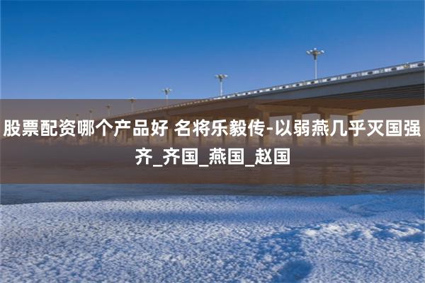 股票配资哪个产品好 名将乐毅传-以弱燕几乎灭国强齐_齐国_燕国_赵国