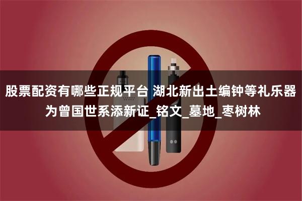 股票配资有哪些正规平台 湖北新出土编钟等礼乐器 为曾国世系添新证_铭文_墓地_枣树林