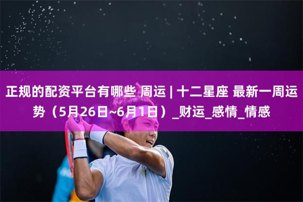 正规的配资平台有哪些 周运 | 十二星座 最新一周运势（5月26日~6月1日）_财运_感情_情感