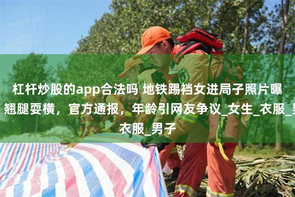 杠杆炒股的app合法吗 地铁踢裆女进局子照片曝光，翘腿耍横，官方通报，年龄引网友争议_女生_衣服_男子