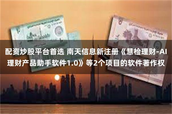 配资炒股平台首选 南天信息新注册《慧检理财-AI理财产品助手软件1.0》等2个项目的软件著作权
