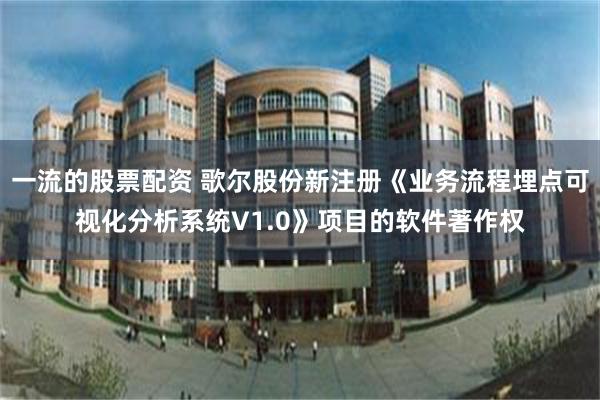 一流的股票配资 歌尔股份新注册《业务流程埋点可视化分析系统V1.0》项目的软件著作权