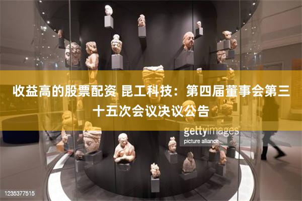 收益高的股票配资 昆工科技：第四届董事会第三十五次会议决议公告