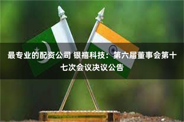 最专业的配资公司 银禧科技：第六届董事会第十七次会议决议公告