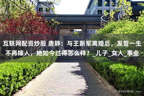 互联网配资炒股 唐静：与王新军离婚后，发誓一生不再嫁人，她如今过得怎么样？_儿子_女人_事业