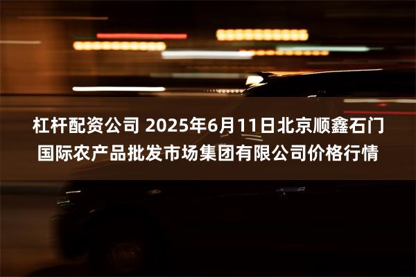 杠杆配资公司 2025年6月11日北京顺鑫石门国际农产品批发市场集团有限公司价格行情