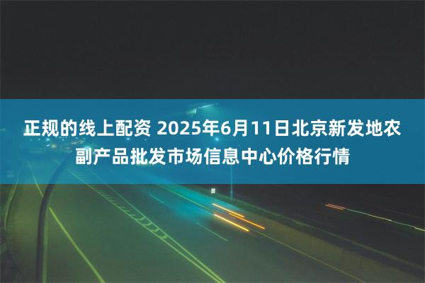 正规的线上配资 2025年6月11日北京新发地农副产品批发市场信息中心价格行情