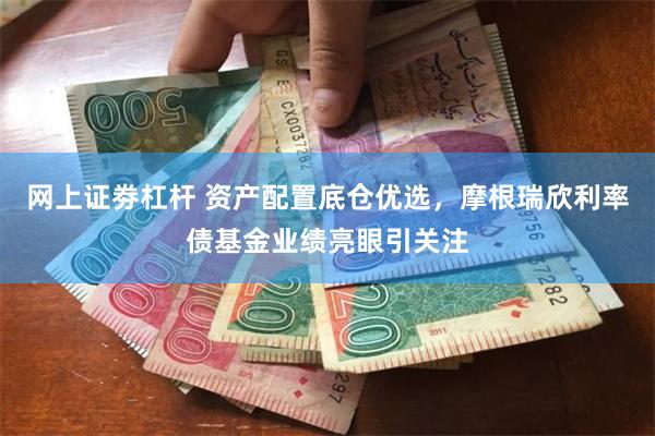 网上证劵杠杆 资产配置底仓优选，摩根瑞欣利率债基金业绩亮眼引关注