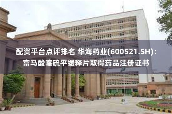 配资平台点评排名 华海药业(600521.SH)：富马酸喹硫平缓释片取得药品注册证书