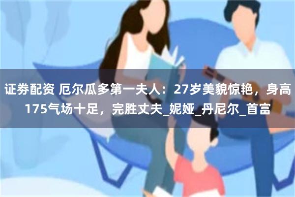 证劵配资 厄尔瓜多第一夫人：27岁美貌惊艳，身高175气场十足，完胜丈夫_妮娅_丹尼尔_首富