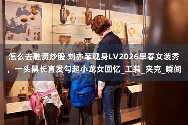 怎么去融资炒股 刘亦菲现身LV2026早春女装秀，一头黑长直发勾起小龙女回忆_工装_夹克_瞬间
