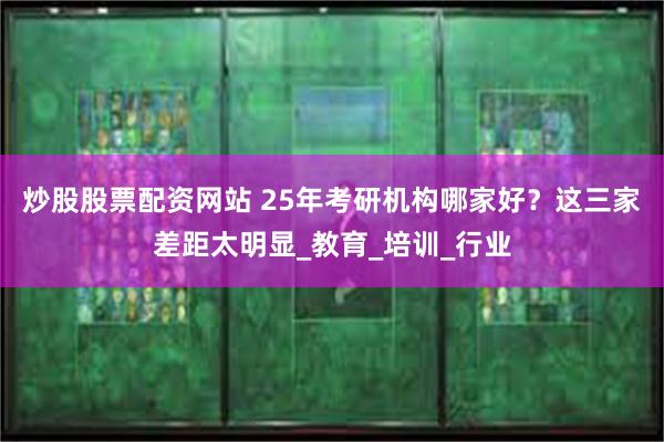 炒股股票配资网站 25年考研机构哪家好？这三家差距太明显_教育_培训_行业