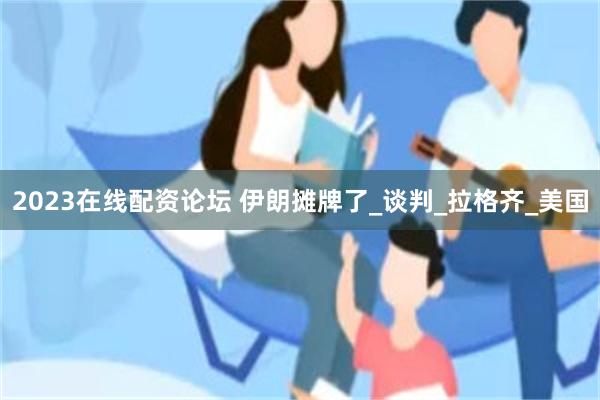 2023在线配资论坛 伊朗摊牌了_谈判_拉格齐_美国