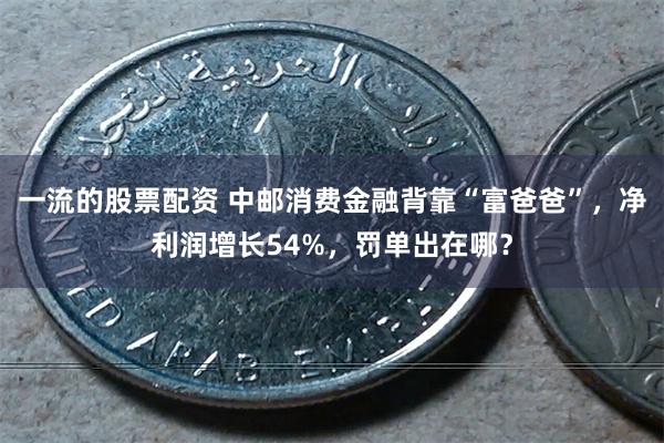 一流的股票配资 中邮消费金融背靠“富爸爸”，净利润增长54%，罚单出在哪？