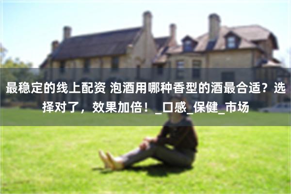 最稳定的线上配资 泡酒用哪种香型的酒最合适？选择对了，效果加倍！_口感_保健_市场