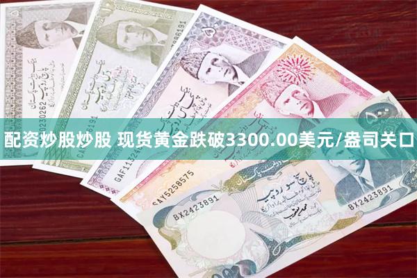 配资炒股炒股 现货黄金跌破3300.00美元/盎司关口
